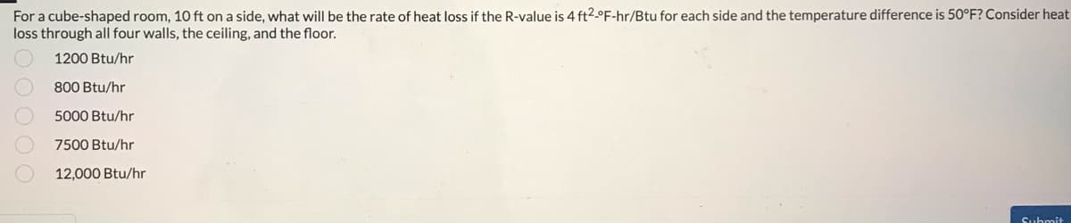 For a cube-shaped room, 10 ft on a side, what will be the rate of heat loss if the R-value is 4 ft2-°F-hr/Btu for each side and the temperature difference is 50°F? Consider heat
loss through all four walls, the ceiling, and the floor.
1200 Btu/hr
800 Btu/hr
5000 Btu/hr
7500 Btu/hr
12,000 Btu/hr
Submit