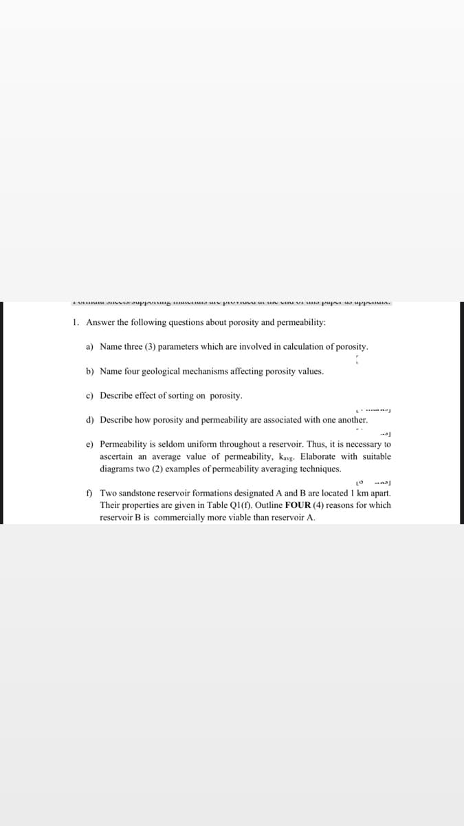 AVA araupp g A p u s A pup upp n.
1. Answer the following questions about porosity and permeability:
a) Name three (3) parameters which are involved in calculation of porosity.
b) Name four geological mechanisms affecting porosity values.
c) Describe effect of sorting on porosity.
d) Describe how porosity and permeability are associated with one another.
e) Permeability is seldom uniform throughout a reservoir. Thus, it is necessary to
ascertain an average value of permeability, kavg. Elaborate with suitable
diagrams two (2) examples of permeability averaging techniques.
f) Two sandstone reservoir formations designated A and B are located 1 km apart.
Their properties are given in Table Q1(f). Outline FOUR (4) reasons for which
reservoir B is commercially more viable than reservoir A.
