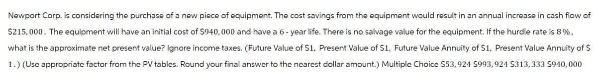 Newport Corp. is considering the purchase of a new piece of equipment. The cost savings from the equipment would result in an annual increase in cash flow of
$215,000. The equipment will have an initial cost of $940,000 and have a 6-year life. There is no salvage value for the equipment. If the hurdle rate is 8%,
what is the approximate net present value? Ignore income taxes. (Future Value of $1, Present Value of $1, Future Value Annuity of $1, Present Value Annuity of $
1.) (Use appropriate factor from the PV tables. Round your final answer to the nearest dollar amount.) Multiple Choice $53, 924 $993, 924 $313,333 $940,000