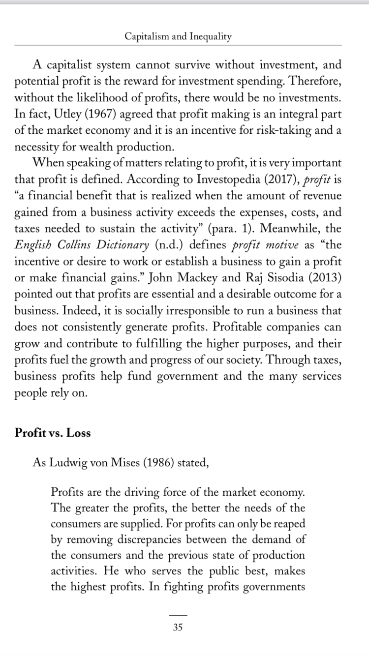 Capitalism and Inequality
A capitalist system cannot survive without investment, and
potential profit is the reward for investment spending. Therefore,
without the likelihood of profits, there would be no investments.
In fact, Utley (1967) agreed that profit making is an integral part
of the market economy and it is an incentive for risk-taking and a
necessity for wealth production.
When speaking ofmatters relating to profit, it is very important
that profit is defined. According to Investopedia (2017), profit is
"a financial benefit that is realized when the amount of revenue
gained from a business activity exceeds the expenses, costs, and
taxes needed to sustain the activity" (para. 1). Meanwhile, the
English Collins Dictionary (n.d.) defines profit motive as “the
incentive or desire to work or establish a business to gain a profit
or make financial gains." John Mackey and Raj Sisodia (2013)
pointed out that profits are essential and a desirable outcome for a
business. Indeed, it is socially irresponsible to run a business that
does not consistently generate profits. Profitable companies can
grow and contribute to fulfilling the higher purposes, and their
profits fuel the growth and progress of our society. Through taxes,
business profits help fund government and the many services
people rely on.
Profit vs. Loss
As Ludwig von Mises (1986) stated,
Profits are the driving force of the market economy.
The greater the profits, the better the needs of the
consumers are supplied. For profits can only be reaped
by removing discrepancies between the demand of
the consumers and the previous state of production
activities. He who serves the public best, makes
the highest profits. In fighting profits governments
35
