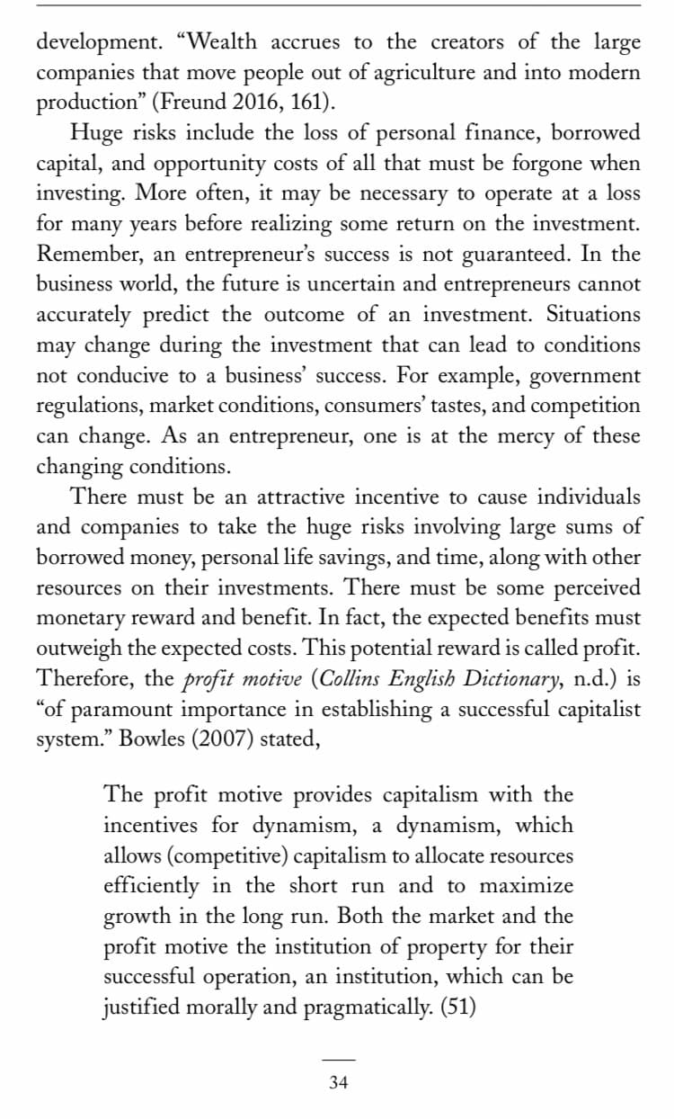 development. "Wealth accrues to the creators of the large
companies that move people out of agriculture and into modern
production" (Freund 2016, 161).
Huge risks include the loss of personal finance, borrowed
capital, and opportunity costs of all that must be forgone when
investing. More often, it may be necessary to operate at a loss
for many years before realizing some return on the investment.
Remember, an entrepreneur's success is not guaranteed. In the
business world, the future is uncertain and entrepreneurs cannot
accurately predict the outcome of an investment. Situations
may change during the investment that can lead to conditions
not conducive to a business' success. For example, government
regulations, market conditions, consumers' tastes, and competition
can change. As an entrepreneur, one is at the mercy of these
changing conditions.
There must be an attractive incentive to cause individuals
and companies to take the huge risks involving large sums of
borrowed
money, personal life savings, and time, along with other
resources on their investments. There must be some perceived
monetary reward and benefit. In fact, the expected benefits must
outweigh the expected costs. This potential reward is called profit.
Therefore, the profit motive (Collins English Dictionary, n.d.) is
"of paramount importance in establishing a successful capitalist
system." Bowles (2007) stated,
The profit motive provides capitalism with the
incentives for dynamism, a dynamism, which
allows (competitive) capitalism to allocate resources
efficiently in the short run and to maximize
growth in the long run. Both the market and the
profit motive the institution of property for their
successful operation, an institution, which can be
justified morally and pragmatically. (51)
34
