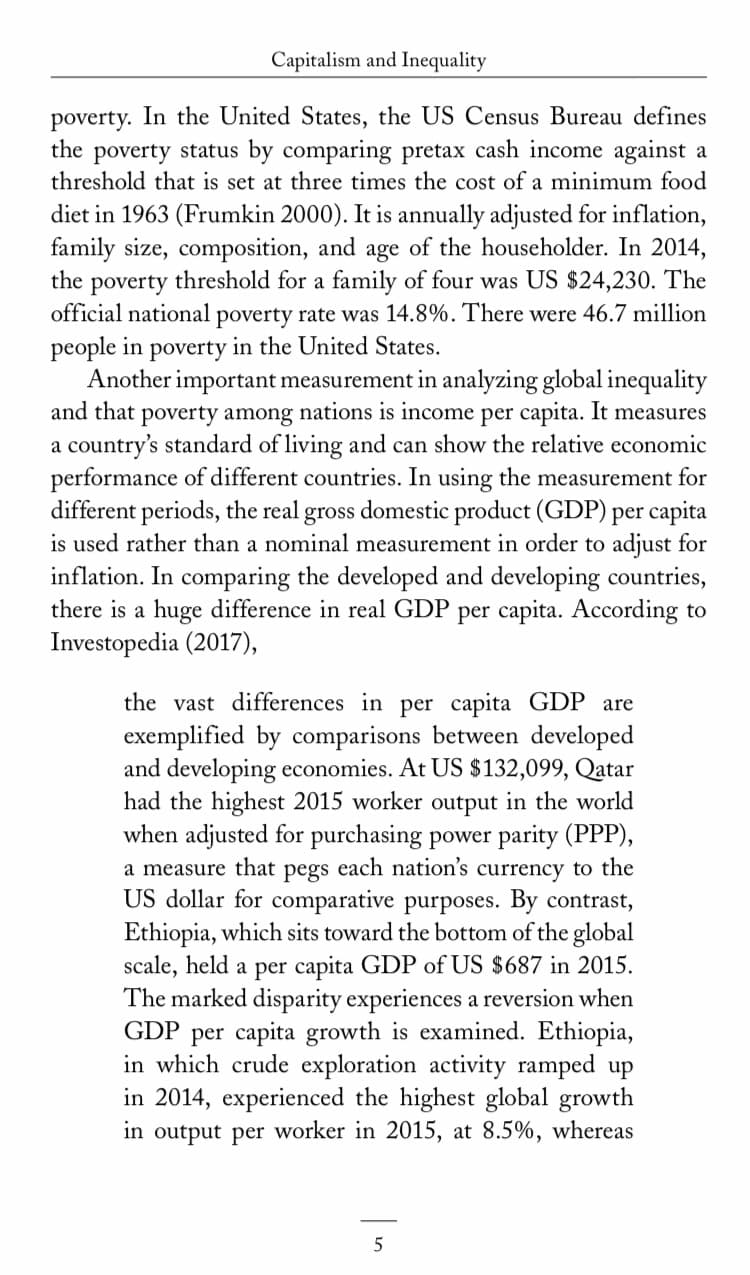 Capitalism and Inequality
poverty. In the United States, the US Census Bureau defines
the poverty status by comparing pretax cash income against a
threshold that is set at three times the cost of a minimum food
diet in 1963 (Frumkin 2000). It is annually adjusted for inflation,
family size, composition, and age of the householder. In 2014,
the
threshold for a family of four was US $24,230. The
poverty
official national poverty rate was 14.8%. There were 46.7 million
people in poverty in the United States.
Another important measurement in analyzing global inequality
and that poverty among nations is income per capita. It measures
a country's standard of living and can show the relative economic
performance of different countries. In using the measurement for
different periods, the real gross domestic product (GDP) per capita
is used rather than a nominal measurement in order to adjust for
inflation. In comparing the developed and developing countries,
there is a huge difference in real GDP per capita. According to
Investopedia (2017),
per capita GDP are
exemplified by comparisons between developed
and developing economies. At US $132,099, Qatar
had the highest 2015 worker output in the world
when adjusted for purchasing power parity (PPP),
the vast differences in
a measure that pegs each nation's currency to the
US dollar for comparative purposes. By contrast,
Ethiopia, which sits toward the bottom of the global
scale, held a per capita GDP of US $687 in 2015.
The marked disparity experiences a reversion when
GDP per capita growth is examined. Ethiopia,
in which crude exploration activity ramped up
in 2014, experienced the highest global growth
in output per worker in 2015, at 8.5%, whereas
5
