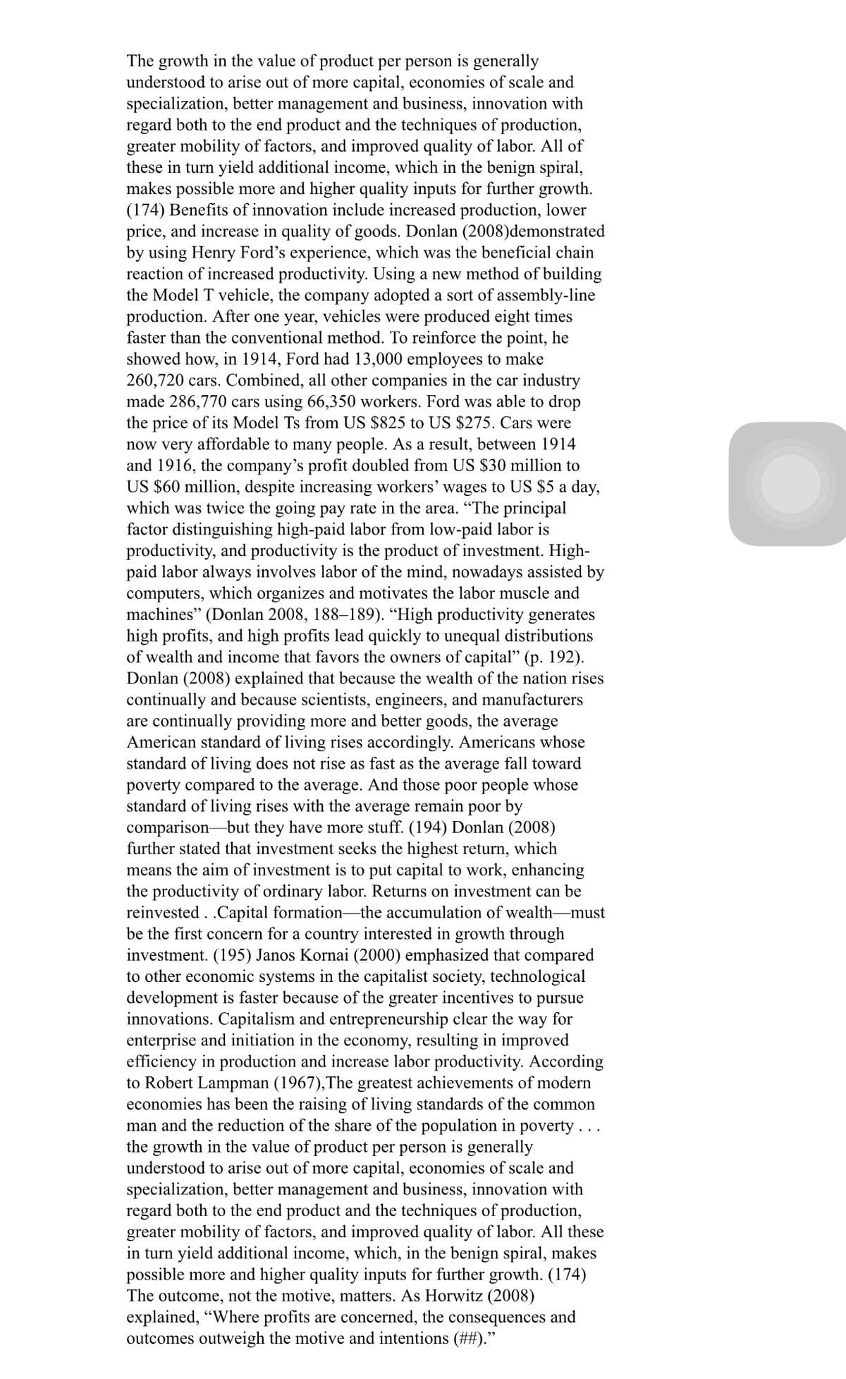 The growth in the value of product per person is generally
understood to arise out of more capital, economies of scale and
specialization, better management and business, innovation with
regard both to the end product and the techniques of production,
greater mobility of factors, and improved quality of labor. All of
these in turn yield additional income, which in the benign spiral,
makes possible more and higher quality inputs for further growth.
(174) Benefits of innovation include increased production, lower
price, and increase in quality of goods. Donlan (2008)demonstrated
by using Henry Ford's experience, which was the beneficial chain
reaction of increased productivity. Using a new method of building
the Model T vehicle, the company adopted a sort of assembly-line
production. After one year, vehicles were produced eight times
faster than the conventional method. To reinforce the point, he
showed how, in 1914, Ford had 13,000 employees to make
260,720 cars. Combined, all other companies in the car industry
made 286,770 cars using 66,350 workers. Ford was able to drop
the price of its Model Ts from US $825 to US $275. Cars were
now very affordable to many people. As a result, between 1914
and 1916, the company's profit doubled from US $30 million to
US $60 million, despite increasing workers' wages to US $5 a day,
which was twice the going pay rate in the area. "The principal
factor distinguishing high-paid labor from low-paid labor is
productivity, and productivity is the product of investment. High-
paid labor always involves labor of the mind, nowadays assisted by
computers, which organizes and motivates the labor muscle and
machines" (Donlan 2008, 188–189). “High productivity generates
high profits, and high profits lead quickly to unequal distributions
of wealth and income that favors the owners of capital" (p. 192).
Donlan (2008) explained that because the wealth of the nation rises
continually and because scientists, engineers, and manufacturers
are continually providing more and better goods, the average
American standard of living rises accordingly. Americans whose
standard of living does not rise as fast as the average fall toward
poverty compared to the average. And those poor people whose
standard of living rises with the average remain poor by
comparison-but they have more stuff. (194) Donlan (2008)
further stated that investment seeks the highest return, which
means the aim of investment is to put capital to work, enhancing
the productivity of ordinary labor. Returns on investment can be
reinvested . .Capital formation-the accumulation of wealth-must
be the first concern for a country interested in growth through
investment. (195) Janos Kornai (2000) emphasized that compared
to other economic systems in the capitalist society, technological
development is faster because of the greater incentives to pursue
innovations. Capitalism and entrepreneurship clear the way for
enterprise and initiation in the economy, resulting in improved
efficiency in production and increase labor productivity. According
to Robert Lampman (1967),The greatest achievements of modern
economies has been the raising of living standards of the common
man and the reduction of the share of the population in poverty...
the growth in the value of product per person is generally
understood to arise out of more capital, economies of scale and
specialization, better management and business, innovation with
regard both to the end product and the techniques of production,
greater mobility of factors, and improved quality of labor. All these
in turn yield additional income, which, in the benign spiral, makes
possible more and higher quality inputs for further growth. (174)
The outcome, not the motive, matters. As Horwitz (2008)
explained, "Where profits are concerned, the consequences and
outcomes outweigh the motive and intentions (##)."
