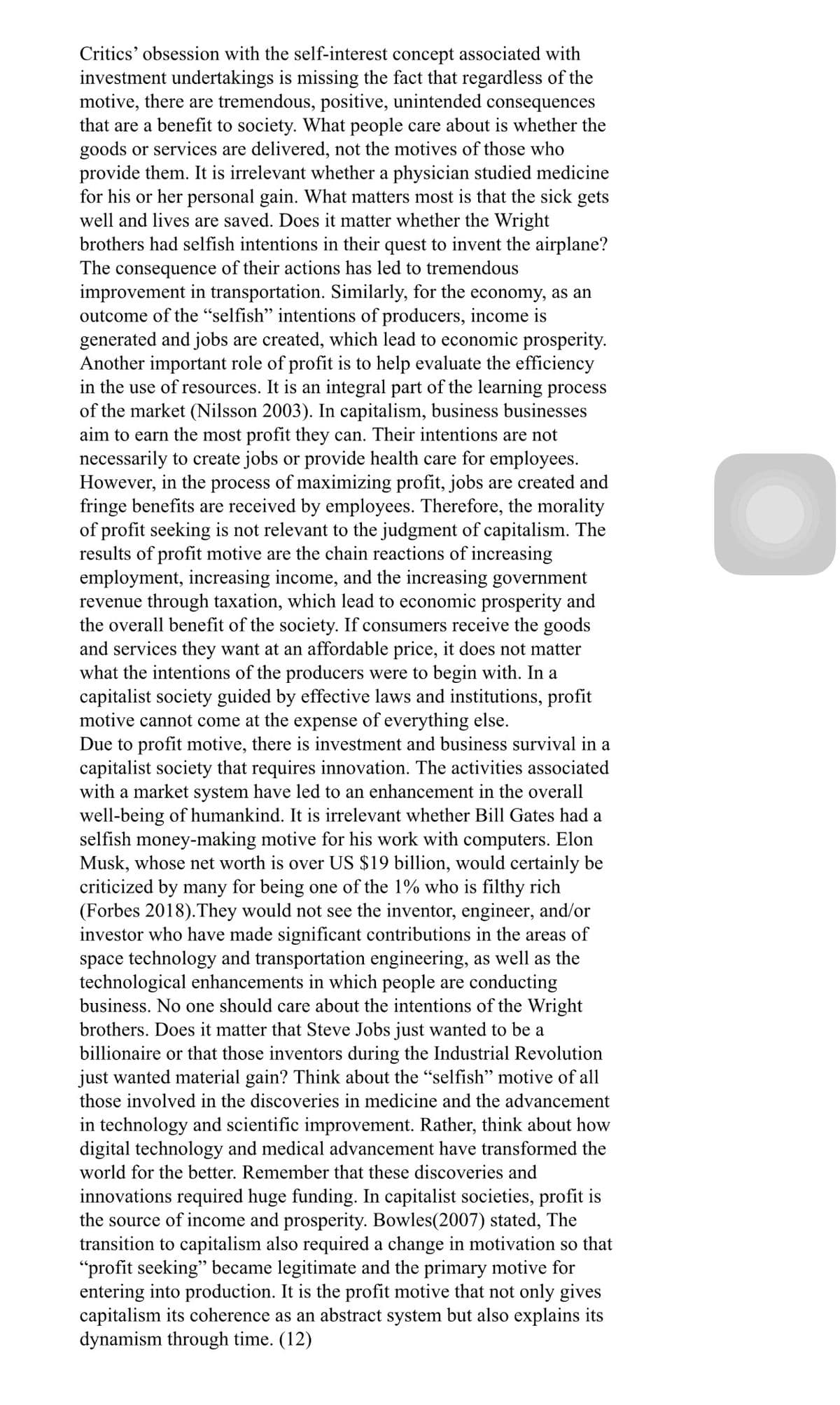 Critics' obsession with the self-interest concept associated with
investment undertakings is missing the fact that regardless of the
motive, there are tremendous, positive, unintended consequences
that are a benefit to society. What people care about is whether the
goods or services are delivered, not the motives of those who
provide them. It is irrelevant whether a physician studied medicine
for his or her personal gain. What matters most is that the sick gets
well and lives are saved. Does it matter whether the Wright
brothers had selfish intentions in their quest to invent the airplane?
The consequence of their actions has led to tremendous
improvement in transportation. Similarly, for the economy, as an
outcome of the “selfish" intentions of producers, income is
generated and jobs are created, which lead to economic prosperity.
Another important role of profit is to help evaluate the efficiency
in the use of resources. It is an integral part of the learning process
of the market (Nilsson 2003). In capitalism, business businesses
aim to earn the most profit they can. Their intentions are not
necessarily to create jobs or provide health care for employees.
However, in the process of maximizing profit, jobs are created and
fringe benefits are received by employees. Therefore, the morality
of profit seeking is not relevant to the judgment of capitalism. The
results of profit motive are the chain reactions of increasing
employment, increasing income, and the increasing government
revenue through taxation, which lead to economic prosperity and
the overall benefit of the society. If consumers receive the goods
and services they want at an affordable price, it does not matter
what the intentions of the producers were to begin with. In a
capitalist society guided by effective laws and institutions, profit
motive cannot come at the expense of everything else.
Due to profit motive, there is investment and business survival in a
capitalist society that requires innovation. The activities associated
with a market system have led to an enhancement in the overall
well-being of humankind. It is irrelevant whether Bill Gates had a
selfish money-making motive for his work with computers. Elon
Musk, whose net worth is over US $19 billion, would certainly be
criticized by many for being one of the 1% who is filthy rich
(Forbes 2018).They would not see the inventor, engineer, and/or
investor who have made significant contributions in the areas of
space technology and transportation engineering, as well as the
technological enhancements in which people are conducting
business. No one should care about the intentions of the Wright
brothers. Does it matter that Steve Jobs just wanted to be a
billionaire or that those inventors during the Industrial Revolution
just wanted material gain? Think about the "selfish" motive of all
those involved in the discoveries in medicine and the advancement
in technology and scientific improvement. Rather, think about how
digital technology and medical advancement have transformed the
world for the better. Remember that these discoveries and
innovations required huge funding. In capitalist societies, profit is
the source of income and prosperity. Bowles(2007) stated, The
transition to capitalism also required a change in motivation so that
"profit seeking" became legitimate and the primary motive for
entering into production. It is the profit motive that not only gives
capitalism its coherence as an abstract system but also explains its
dynamism through time. (12)
