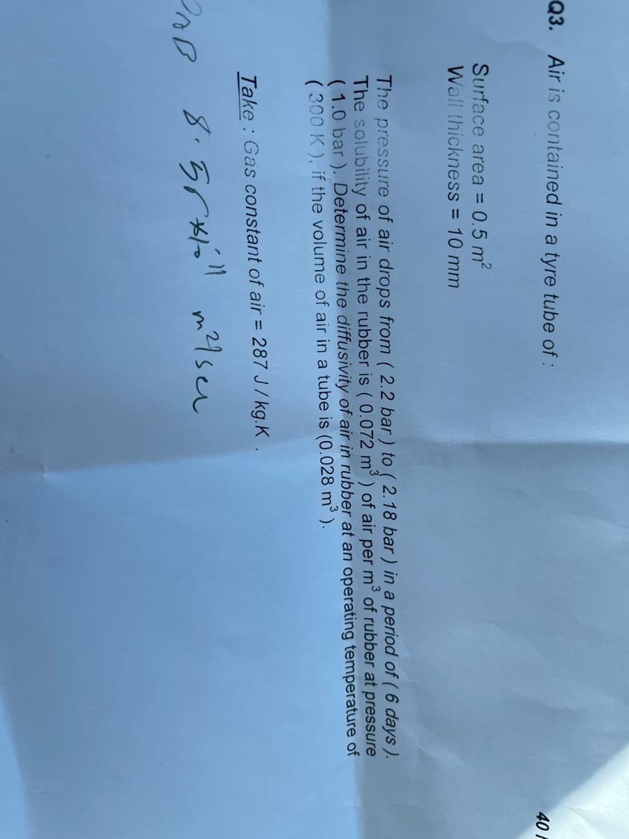 Q3. Air is contained in a tyre tube of:
40
Surface area = 0.5 m2
Wall thickness = 10 mm
%3D
The pressure of air drops from ( 2.2 bar) to ( 2.18 bar ) in a period of ( 6 days ).
The solubility of air in the rubber is ( 0.072 m³ ) of air per m³ of rubber at pressure
( 1.0 bar ). Determine the diffusivity of air in rubber at an operating temperature of
( 300 K ), if the volume of air in a tube is (0.028 m³ ).
%3D
Take: Gas constant of air = 287 J/ kg.K.
ne 8.5r" m21sen
8.55x
