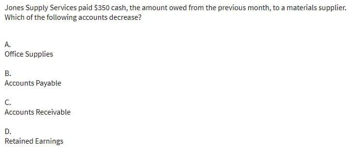 Jones Supply Services paid $350 cash, the amount owed from the previous month, to a materials supplier.
Which of the following accounts decrease?
А.
Office Supplies
В.
Accounts Payable
С.
Accounts Receivable
D.
Retained Earnings
