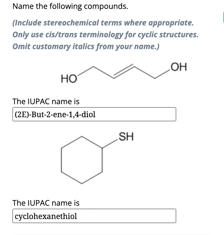 Name the following compounds.
(Include stereochemical terms where appropriate.
Only use cis/trans terminology for cyclic structures.
Omit customary italics from your name.)
HO
The IUPAC name is
(2E)-But-2-ene-1,4-diol
The IUPAC name is
cyclohexanethiol
SH
OH