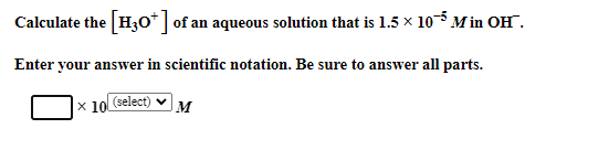 Calculate the [H3O+] of an aqueous solution that is 1.5 × 10 Min OH.
Enter your answer in scientific notation. Be sure to answer all parts.
x 10 (select)
M