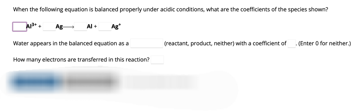 When the following equation is balanced properly under acidic conditions, what are the coefficients of the species shown?
Al³+ + Ag-
Al +
Ag+
Water appears in the balanced equation as a
How many electrons are transferred in this reaction?
(reactant, product, neither) with a coefficient of
. (Enter 0 for neither.)