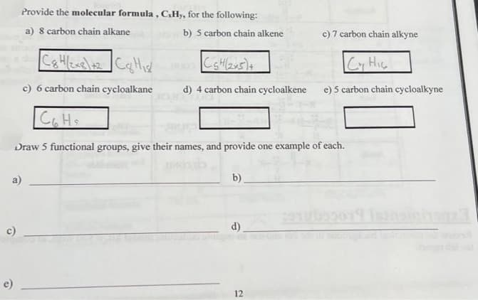 O
Provide the molecular formula, C,Hy, for the following:
a) 8 carbon chain alkane
O
a)
C&H/2x8\+2 C&H₁s/
c) 6 carbon chain cycloalkane
b) 5 carbon chain alkene
C5H(2x5)+
d) 4 carbon chain cycloalkene
со на
Draw 5 functional groups, give their names, and provide one example of each.
b)
d)
c) 7 carbon chain alkyne
Cy Hic
e) 5 carbon chain cycloalkyne
12