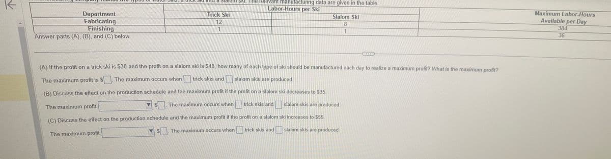 K
Department
Fabricating
Finishing
Answer parts (A). (B), and (C) below.
SNI ENC
$
Trick Ski
12
1
SKI. The relevant manufacturing data are given in the table.
Labor-Hours per Ski
(A) If the profit on a trick ski is $30 and the profit on a slalom ski is $40. how many of each type of ski should be manufactured each day to realize a maximum profit? What is the maximum profit?
The maximum profit is $ The maximum occurs when
trick skis and
slalom skis are produced.
(B) Discuss the effect on the production schedule and the maximum profit if the profit on a slalom ski decreases to $35.
slalom skis are produced.
The maximum occurs when
The maximum profit
(C) Discuss the effect on the production schedule and the maximum profit if the profit on a slalom ski increases to $55.
The maximum profit
The maximum occurs when
trick skis and
slalom skis are produced.
Slalom Ski
8
1
trick skis and
Maximum Labor-Hours
Available per Day
384
36