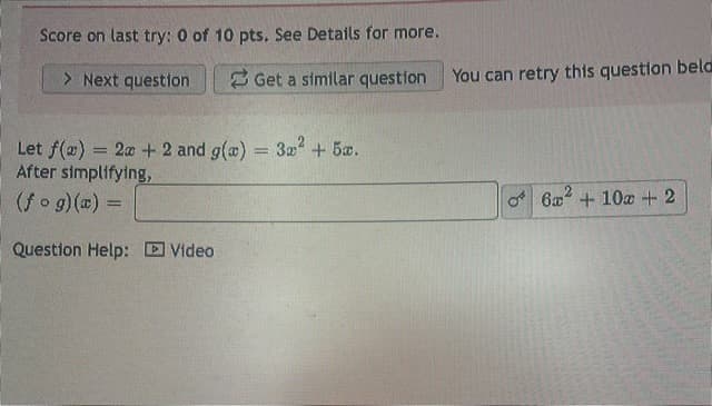 Score on last try: 0 of 10 pts. See Details for more.
> Next question
Get a similar question
Let f(a) = 2a + 2 and g(x) = 3x² + 5x.
After simplifying,
(fog)(x) =
Question Help: Video
You can retry this question bela
8
6x + 10x + 2