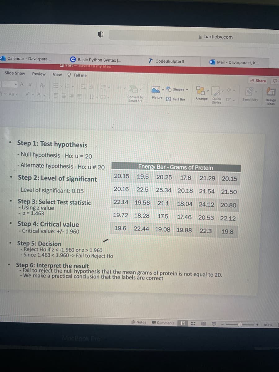 Calendar - Davarpara...
Slide Show Review
Aav
●
.
●
●
V
•
A A
Ap
DA
C Basic Python Syntax I...
stat-Saved to my Mac
View Tell me
EYE
EEEE 15-03-
EEE
Step 1: Test hypothesis
- Null hypothesis - Ho: u = 20
- Alternate hypothesis - Ho: u # 20
Step 2: Level of significant
- Level of significant: 0.05
Step 3: Select Test statistic
- Using z value
-z = 1.463
Step 4: Critical value
- Critical value: +/- 1.960
2
Step 5: Decision
- Reject Ho if z < -1.960 or z> 1.960
- Since 1.463 < 1.960-> Fail to Reject Ho
MacBook Pro
Convert to
SmartArt
20.15
20.16
T CodeSkulptor3
22.5
Ai
Notes
V Shapes
Picture Text Box
Energy Bar - Grams of Protein
19.5 20.25 17.8 21.29 20.15
25.34 20.18 21.54 21.50
22.14 19.56
21.1 18.04 24.12 20.80
19.72 18.28 17.5 17.46 20.53 22.12
19.6 22.44 19.08 19.88
22.3 19.8
Abartleby.com
o Mail - Davarparast, K...
Step 6: Interpret the result
- Fail to reject the null hypothesis that the mean grams of protein is not equal to 20.
- We make a practical conclusion that the labels are correct
Comments
98-0--
Arrange Quick
Quick
Styles
19 H en Q
Share
Sensitivity Design
Ideas
1 + 103%