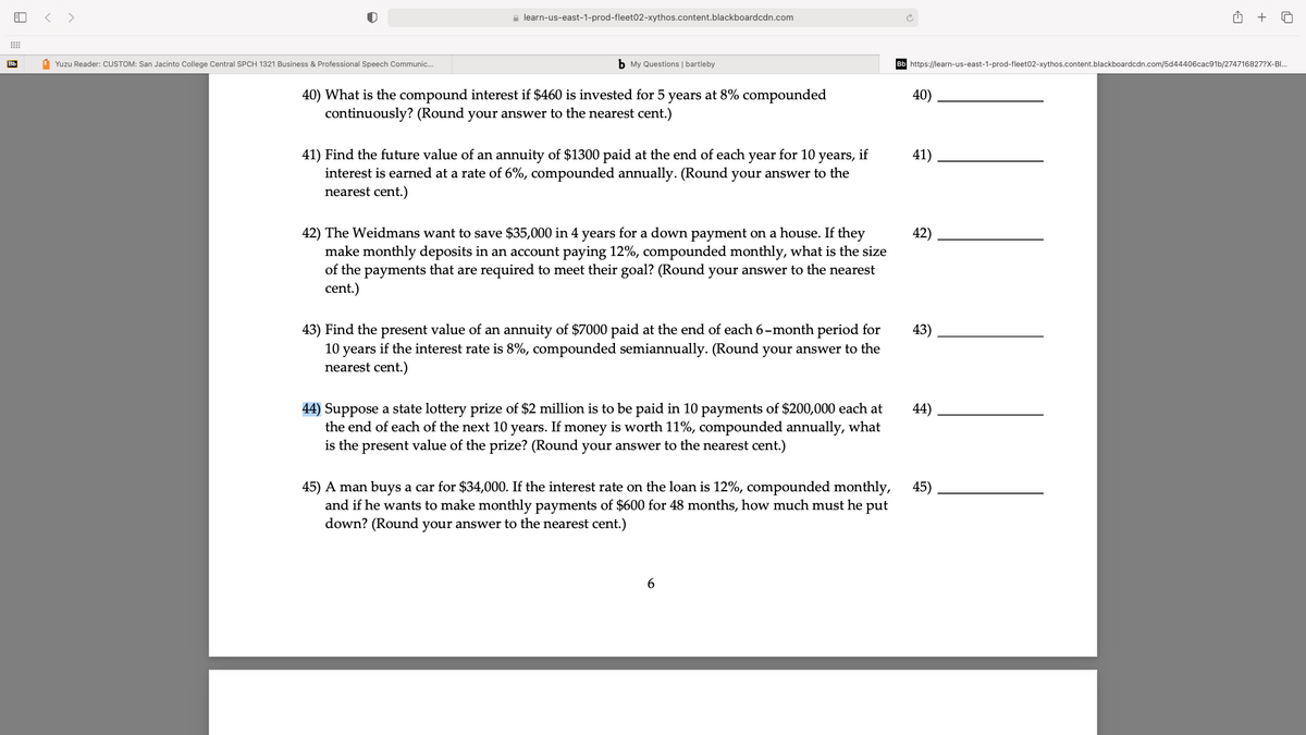 < >
e learn-us-east-1-prod-fleet02-xythos.content.blackboardcdn.com
+
Bb
1 Yuzu Reader: CUSTOM: San Jacinto College Central SPCH 1321 Business & Professional Speech Communic.
b My Questions | bartleby
https://learn-us-east-1-prod-fleet02-xythos.content.blackboardcdn.com/5d44406cac91b/274716827?X-B.
40) What is the compound interest if $460 is invested for 5 years at 8% compounded
continuously? (Round your answer to the nearest cent.)
40)
41) Find the future value of an annuity of $1300 paid at the end of each year for 10 years, if
interest is earned at a rate of 6%, compounded annually. (Round your answer to the
nearest cent.)
41)
42) The Weidmans want to save $35,000 in 4 years for a down payment on a house. If they
make monthly deposits in an account paying 12%, compounded monthly, what is the size
of the payments that are required to meet their goal? (Round your answer to the nearest
cent.)
42)
43) Find the present value of an annuity of $7000 paid at the end of each 6-month period for
10 years if the interest rate is 8%, compounded semiannually. (Round your answer to the
nearest cent.)
43)
44) Suppose a state lottery prize of $2 million is to be paid in 10 payments of $200,000 each at
the end of each of the next 10 years. If money is worth 11%, compounded annually, what
is the present value of the prize? (Round your answer to the nearest cent.)
44)
45) A man buys a car for $34,000. If the interest rate on the loan is 12%, compounded monthly,
and if he wants to make monthly payments of $600 for 48 months, how much must he put
45)
down? (Round your answer to the nearest cent.)
