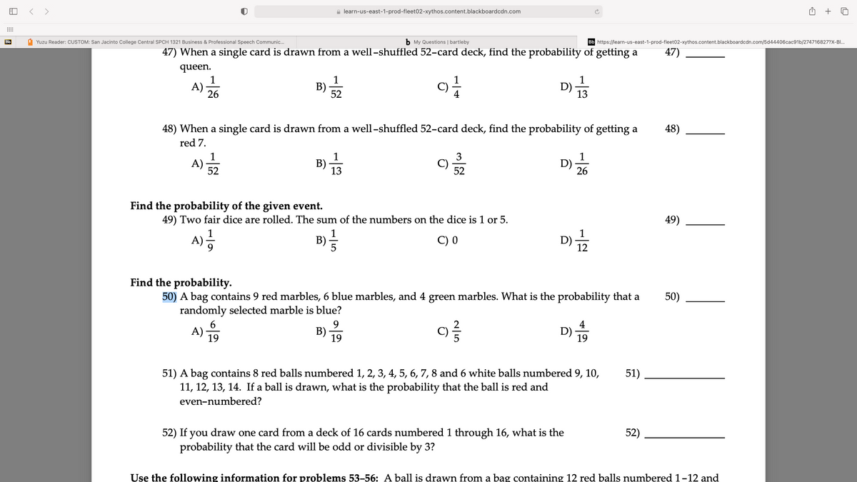 < >
e learn-us-east-1-prod-fleet02-xythos.content.blackboardcdn.com
+
Bb
1 Yuzu Reader: CUSTOM: San Jacinto College Central SPCH 1321 Business & Professional Speech Communic..
b My Questions | bartleby
Bb https://learn-us-east-1-prod-fleet02-xythos.content.blackboardcdn.com/5d44406cac91b/274716827?X-BI.
47) When a single card is drawn from a well-shuffled 52-card deck, find the probability of getting a
47)
queen.
1
B)
52
1
A)
26
1
D)
13
4
48) When a single card is drawn from a well-shuffled 52-card deck, find the probability of getting a
48)
red 7.
1
1
В)
13
3
1
A)
52
C)
52
D)
26
Find the probability of the given event.
49) Two fair dice are rolled. The sum of the numbers on the dice is 1 or 5.
49)
1
B)=
C) 0
A)-
12
Find the probability.
50) A bag contains 9 red marbles, 6 blue marbles, and 4 green marbles. What is the probability that a
randomly selected marble is blue?
50)
9.
B)
19
4
A)
19
D) -
19
51) A bag contains 8 red balls numbered 1, 2, 3, 4, 5, 6, 7, 8 and 6 white balls numbered 9, 10,
11, 12, 13, 14. If a ball is drawn, what is the probability that the ball is red and
51)
even-numbered?
52) If you draw one card from a deck of 16 cards numbered 1 through 16, what is the
probability that the card will be odd or divisible by 3?
52)
Use the following information for problems 53-56: A ball is drawn from a bag containing 12 red balls numbered 1-12 and
