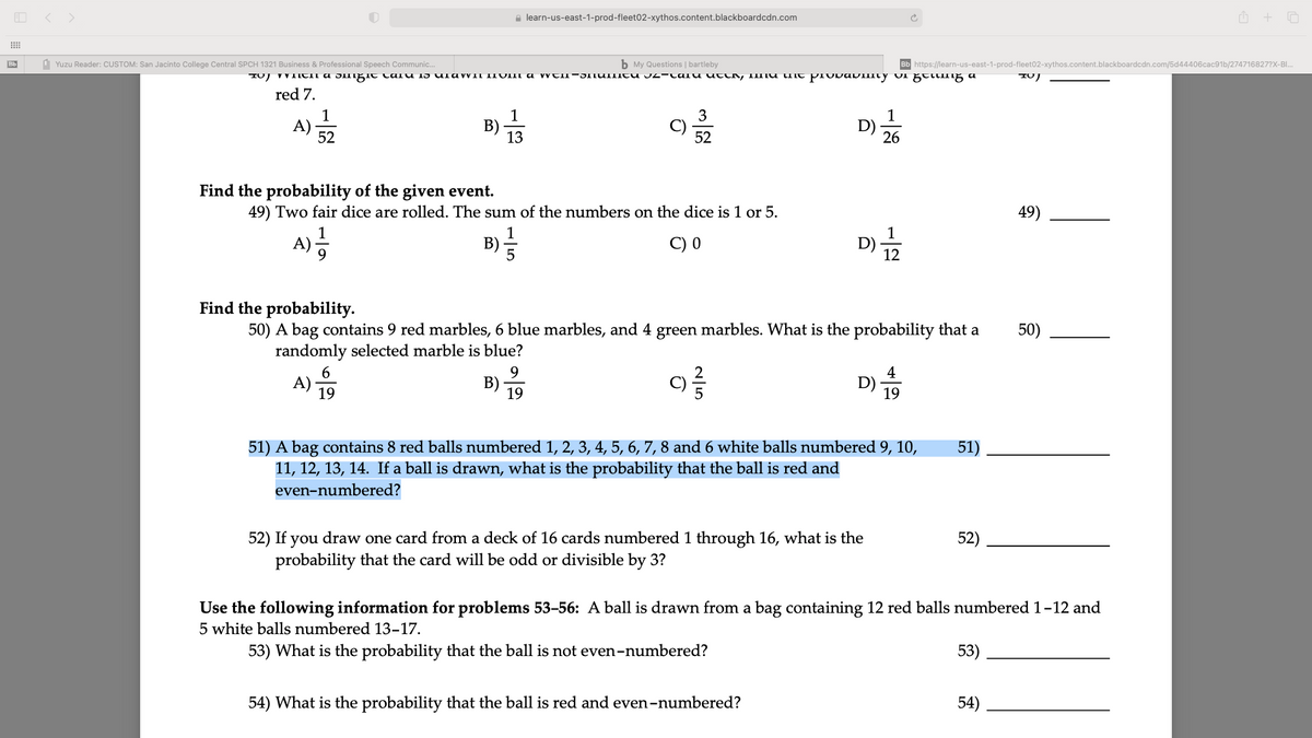 < >
e learn-us-east-1-prod-fleet02-xythos.content.blackboardcdn.com
Bb
d Yuzu Reader: CUSTOM: San Jacinto College Central SPCH 1321 Business & Professional Speech Communic.
b My Questions | bartleby
Bb https://learn-us-east-1-prod-fleet02-xythos.content.blackboardcdn.com/5d44406cac91b/274716827?X-Bl..
IUJ VVIITII a 5Ingit taiu 15 ulaWII IIVIM a wtII-JITUIIItu J2-ta u uttk, IImu it piovavimty uI gtlIng a
red 7.
1
1
3
A)·
52
B)
13
1
D)-
26
52
Find the probability of the given event.
49) Two fair dice are rolled. The sum of the numbers on the dice is 1 or 5.
49)
1
A)-
1
D) -
12
B)-
C) 0
Find the probability.
50) A bag contains 9 red marbles, 6 blue marbles, and 4 green marbles. What is the probability that a
randomly selected marble is blue?
50)
6
9.
A) -
B)
19
4
D) -
19
19
51) A bag contains 8 red balls numbered 1, 2, 3, 4, 5, 6, 7, 8 and 6 white balls numbered 9, 10,
11, 12, 13, 14. If a ball is drawn, what is the probability that the ball is red and
51)
even-numbered?
52) If you draw one card from a deck of 16 cards numbered 1 through 16, what is the
probability that the card will be odd or divisible by 3?
52)
Use the following information for problems 53-56: A ball is drawn from a bag containing 12 red balls numbered 1-12 and
5 white balls numbered 13-17.
53) What is the probability that the ball is not even-numbered?
53)
54) What is the probability that the ball is red and even-numbered?
54)
N|5
