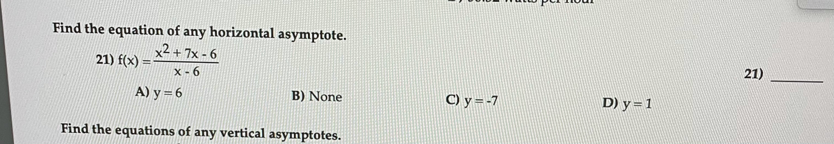 Find the equation of any horizontal asymptote.
x2+ 7x - 6
21) f(x) =
21)
X - 6
A) y=6
B) None
C) y=-7
D) y=1
Find the equations of any vertical asymptotes.
