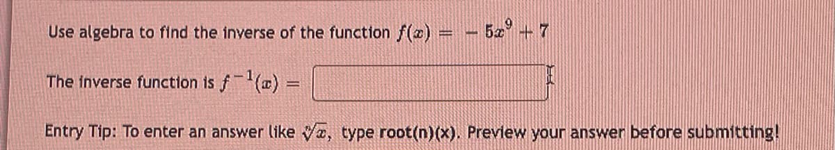 Use algebra to find the inverse of the function f(x) = 5x + 7
The inverse function is f-¹(a) =
Entry Tip: To enter an answer like ✔a, type root(n)(x). Preview your answer before submitting!