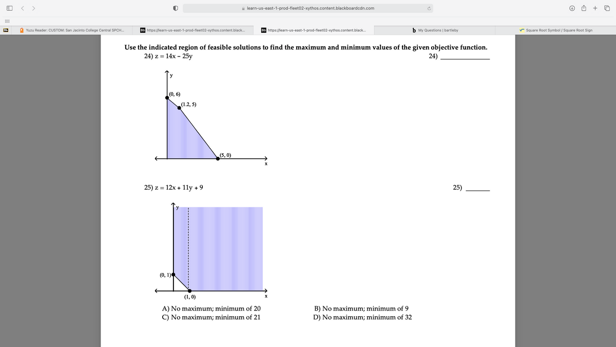 < >
e learn-us-east-1-prod-fleet02-xythos.content.blackboardcdn.com
+
Bb
1 Yuzu Reader: CUSTOM: San Jacinto College Central SPCH..
Bb https://learn-us-east-1-prod-fleet02-xythos.content.black.
Bb https://learn-us-east-1-prod-fleet02-xythos.content.black.
b My Questions | bartleby
r Square Root Symbol / Square Root Sign
Use the indicated region of feasible solutions to find the maximum and minimum values of the given objective function.
24) z %3D 14x - 25у
24)
y
(0, 6)
(1.2, 5)
(5, 0)
X
25) z = 12x + 11y +9
25)
(0, 1)
(1, 0)
A) No maximum; minimum of 20
C) No maximum; minimum of 21
B) No maximum; minimum of 9
D) No maximum; minimum of 32

