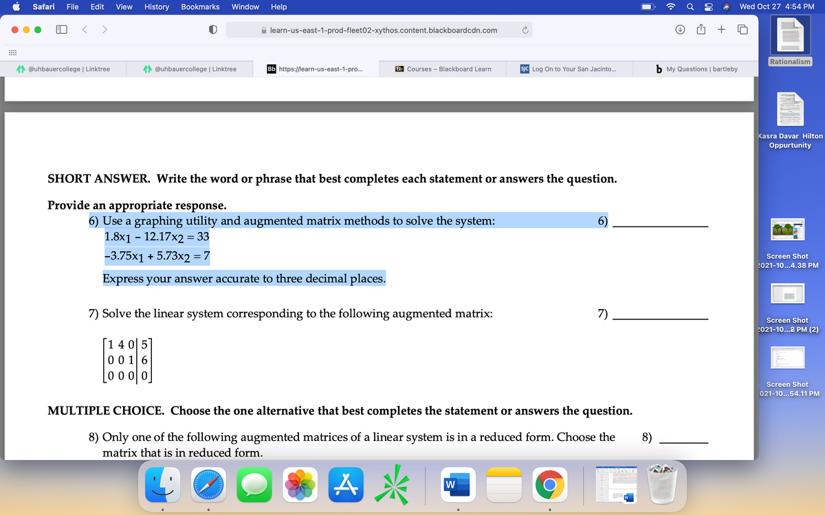 Safari
File
Edit
View
History
Bookmarks
Window
Help
Wed Oct 27 4:54 PM
learn-us-east-1-prod-fleet02-xythos.content.blackboardcdn.com
Rationalism
@uhbauercollege | Linktree
@uhbauercollege | Linktree
Bb https://learn-us-east-1-pro...
Bb Courses – Blackboard Learn
SJC Log On to Your San Jacinto...
b My Questions | bartleby
Kasra Davar Hilton
Oppurtunity
SHORT ANSWER. Write the word or phrase that best completes each statement or answers the question.
Provide an appropriate response.
6) Use a graphing utility and augmented matrix methods to solve the system:
1.8x1 - 12.17x2 = 33
6)
-3.75x1 + 5.73x2 = 7
Screen Shot
2021-10...4.38 PM
Express your answer accurate to three decimal places.
7) Solve the linear system corresponding to the following augmented matrix:
7)
Screen Shot
2021-10...2 PM (2)
14 05
00 1 6
0 0 0 0
Screen Shot
021-10...54.11 PM
MULTIPLE CHOICE. Choose the one alternative that best completes the statement or answers the question.
8) Only one of the following augmented matrices of a linear system is in a reduced form. Choose the
8)
matrix that is in reduced form.
W
