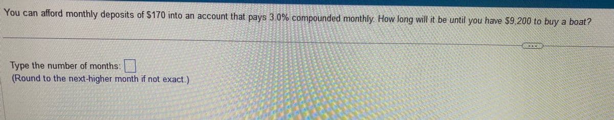 You can afford monthly deposits of $170 into an account that pays 3.0% compounded monthly. How long will it be until you have $9,200 to buy a boat?
Type the number of months:
(Round to the next-higher month if not exact.)