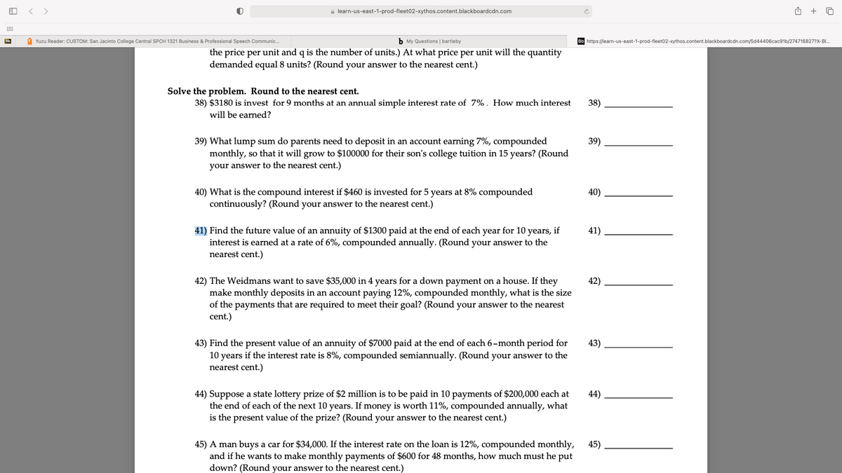 < >
a learn-us-east-1-prod-fleet02-xythos.content.blackboardcdn.com
+
Bb
1 Yuzu Reader: CUSTOM: San Jacinto College Central SPCH 1321 Business & Professional Speech Communic..
b My Questions | bartleby
https://learn-us-east-1-prod-fleet02-xythos.content.blackboardcdn.com/5d44406cac91b/274716827?X-BI.
the price per unit and q is the number of units.) At what price per unit will the quantity
demanded equal 8 units? (Round your answer to the nearest cent.)
Solve the problem. Round to the nearest cent.
38) $3180 is invest for 9 months at an annual simple interest rate of 7%. How much interest
38)
will be earned?
39) What lump sum do parents need to deposit in an account earning 7%, compounded
monthly, so that it will grow to $100000 for their son's college tuition in 15 years? (Round
39)
your answer to the nearest cent.)
40) What is the compound interest if $460 is invested for 5 years at 8% compounded
continuously? (Round your answer to the nearest cent.)
40)
41) Find the future value of an annuity of $1300 paid at the end of each year for 10 years, if
interest is earned at a rate of 6%, compounded annually. (Round your answer to the
nearest cent.)
41)
42) The Weidmans want to save $35,000 in 4 years for a down payment on a house. If they
make monthly deposits in an account paying 12%, compounded monthly, what is the size
of the payments that are required to meet their goal? (Round your answer to the nearest
cent.)
42)
43) Find the present value of an annuity of $7000 paid at the end of each 6-month period for
10 years if the interest rate is 8%, compounded semiannually. (Round your answer to the
nearest cent.)
43)
44) Suppose a state lottery prize of $2 million is to be paid in 10 payments of $200,000 each at
the end of each of the next 10 years. If money is worth 11%, compounded annually, what
is the present value of the prize? (Round your answer to the nearest cent.)
44)
45) A man buys a car for $34,000. If the interest rate on the loan is 12%, compounded monthly,
and if he wants to make monthly payments of $600 for 48 months, how much must he put
45)
down? (Round your answer to the nearest cent.)
