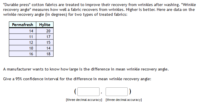 "Durable press" cotton fabrics are treated to improve their recovery from wrinkles after washing. "Wrinkle
recovery angle" measures how well a fabric recovers from wrinkles. Higher is better. Here are data on the
wrinkle recovery angle (in degrees) for two types of treated fabrics:
Permafresh Hylite
14
20
11
17
12
15
10
14
16
18
A manufacturer wants to know how large is the difference in mean wrinkle recovery angle.
Give a 95% confidence interval for the difference in mean wrinkle recovery angle:
[three decimal accuracy] [three decimal accuracy]
