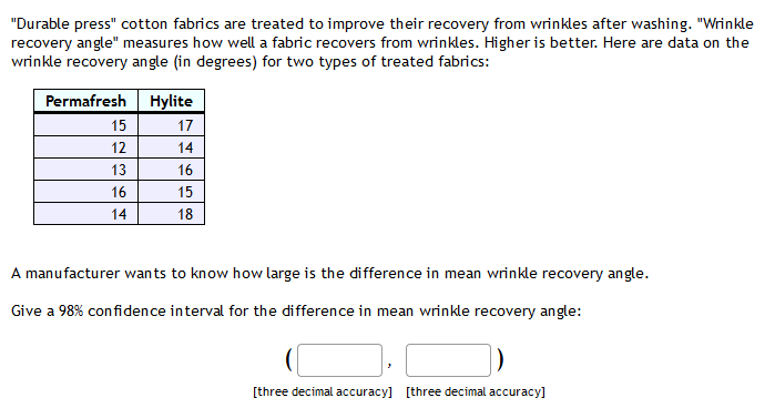 "Durable press" cotton fabrics are treated to improve their recovery from wrinkles after washing. "Wrinkle
recovery angle" measures how well a fabric recovers from wrinkles. Higher is better. Here are data on the
wrinkle recovery angle (in degrees) for two types of treated fabrics:
Permafresh Hylite
15
17
12
14
13
16
16
15
14
18
A manufacturer wants to know how large is the difference in mean wrinkle recovery angle.
Give a 98% con fidence interval for the difference in mean wrinkle recovery angle:
[three decimal accuracy] [three decimal accuracy]
