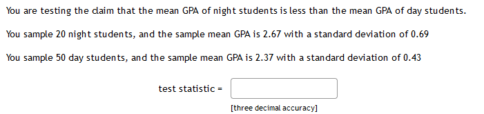 You are testing the daim that the mean GPA of night students is less than the mean GPA of day students.
You sample 20 night students, and the sample mean GPA is 2.67 with a standard deviation of 0.69
You sample 50 day students, and the sample mean GPA is 2.37 with a standard deviation of 0.43
test statistic =
[three decimal accuracy]
