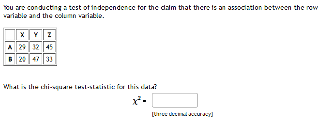 You are conducting a test of independence for the daim that there is an association between the row
variable and the column variable.
x Y z
A 29 32 45
B 20 47 33
What is the chi-square test-statistic for this data?
x² -
[three decimal accuracy]
