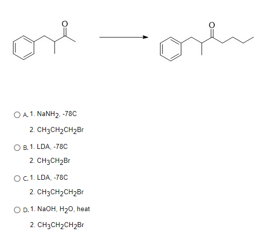 ore
O A.1. NaNH2, -78C
2. CH3CH₂CH2Br
O B. 1. LDA, -78C
2. CH3CH₂Br
O C. 1. LDA, -78C
2. CH3CH₂CH₂Br
O D. 1. NaOH, H₂O, heat
2. CH3CH₂CH₂Br