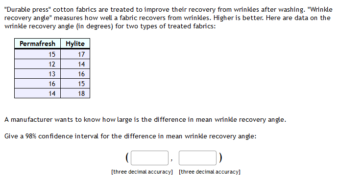 "Durable press" cotton fabrics are treated to improve their recovery from wrinkles after washing. "Wrinkle
recovery angle" measures how well a fabric recovers from wrinkles. Higher is better. Here are data on the
wrinkle recovery angle (in degrees) for two types of treated fabrics:
Permafresh Hylite
15
17
12
14
13
16
16
15
14
18
A manufacturer wants to know how large is the difference in mean wrinkle recovery angle.
Give a 98% confidence interval for the difference in mean wrinkle recovery angle:
[three decimal accuracy] [three decimal accuracy]
