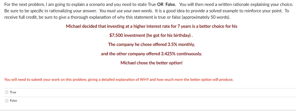 For the next problem, I am going to explain a scenario and you need to state True OR False. You will then need a written rationale explaining your choice.
Be sure to be specific in rationalizing your answer. You must use your own words. It is a good idea to provide a solved example to reinforce your point. To
receive full credit, be sure to give a thorough explanation of why this statement is true or false (approximately 50 words).
Michael decided that investing at a higher interest rate for 7 years is a better choice for his
$7,500 investment (he got for his birthday).
The company he chose offered 3.5% monthly,
and the other company offered 3.425% continuously.
Michael chose the better option!
You will need to submit your work on this problem, giving a detailed explanation of WHY and how much more the better option will produce.
O True
O False
