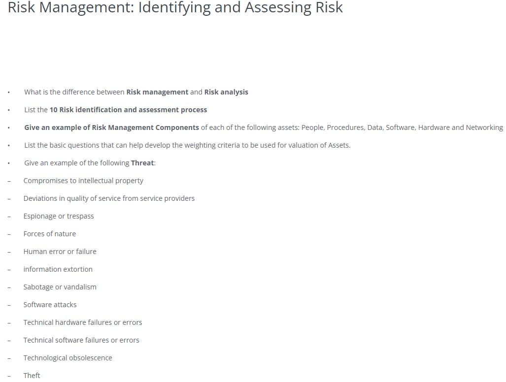 Risk Management: Identifying and Assessing Risk
What is the difference between Risk management and Risk analysis
List the 10 Risk identification and assessment process
Give an example of Risk Management Components of each of the following assets: People, Procedures, Data, Software, Hardware and Networking
List the basic questions that can help develop the weighting criteria to be used for valuation of Assets.
Give an example of the following Threat:
Compromises to intellectual property
Deviations in quality of service from service providers
Espionage or trespass
Forces of nature
Human error or failure
information extortion
Sabotage or vandalism
Software attacks
Technical hardware failures or errors
Technical software failures or errors
Technological obsolescence
Theft
