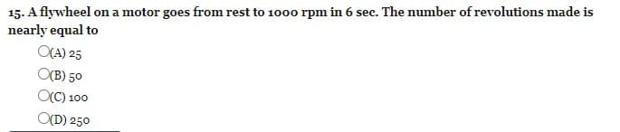 15. A flywheel on a motor goes from rest to 1000 rpm in 6 sec. The number of revolutions made is
nearly equal to
O(A) 25
O(B) 50
OC) 100
O(D) 250
