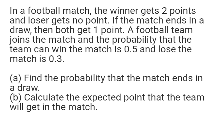 In a football match, the winner gets 2 points
and loser gets no point. If the match ends in a
draw, then both get 1 point. A football team
joins the match and the probability that the
team can win the match is 0.5 and lose the
match is 0.3.
(a) Find the probability that the match ends in
a draw.
(b) Calculate the expected point that the team
will get in the match.
