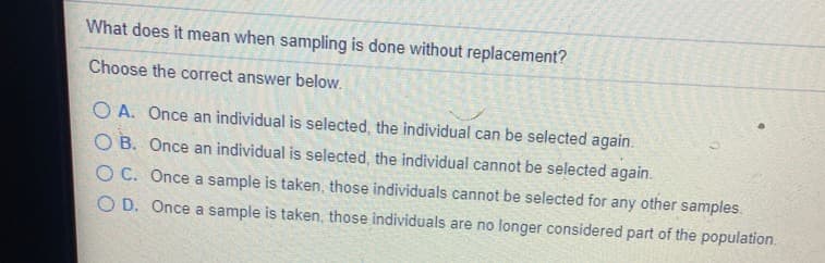 What does it mean when sampling is done without replacement?
Choose the correct answer below.
O A. Once an individual is selected, the individual can be selected again.
O B. Once an individual is selected, the individual cannot be selected again.
O C. Once a sample is taken, those individuals cannot be selected for any other samples.
O D. Once a sample is taken, those individuals are no longer considered part of the population.
