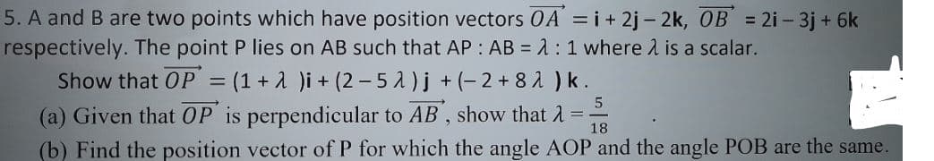 5. A and B are two points which have position vectors 0A = i+ 2j – 2k, OB = 2i - 3j + 6k
respectively. The point P lies on AB such that AP : AB = 1 : 1 where l is a scalar.
Show that OP = (1 + 1 )i + (2 – 5 A)j +(-2+ 82 ) k .
(a) Given that OP is perpendicular to AB , show that A =-
%3D
18
(b) Find the position vector of P for which the angle AOP and the angle POB are the same.
