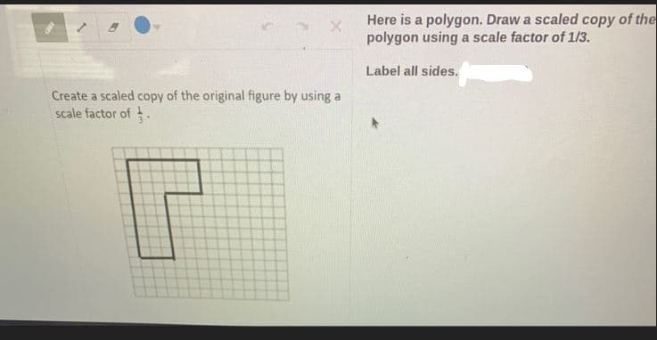 Here is a polygon. Draw a scaled copy of the
polygon using a scale factor of 1/3.
Label all sides.
Create a scaled copy of the original figure by using a
scale factor of .
