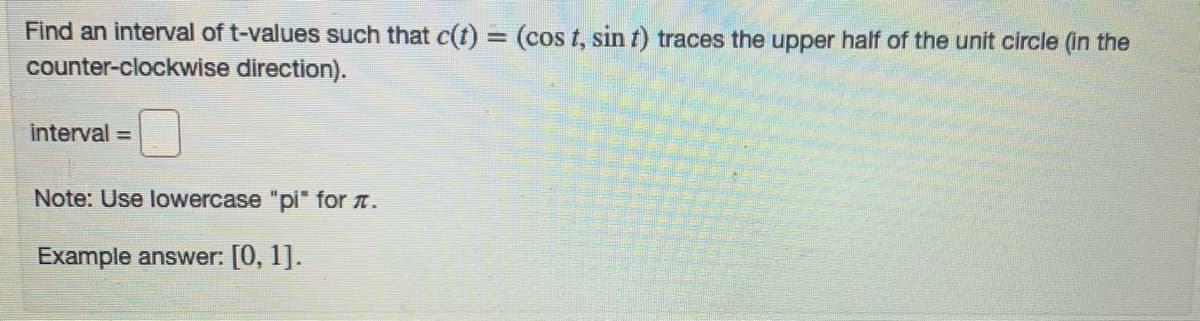 Find an interval of t-values such that c(t) = (cos t, sin t) traces the upper half of the unit circle (in the
counter-clockwise direction).
interval =
Note: Use lowercase "pi" for n.
Example answer: [0, 1].
