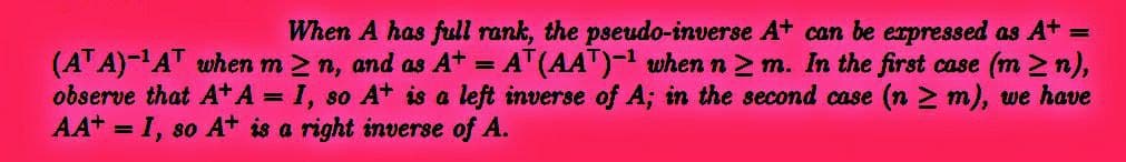 When A has full rank, the pseudo-inverse A+ can be expressed as A+ =
(ATA)-¹AT when m≥n, and as A+ = AT (AAT)-¹ when n ≥m. In the first case (m≥n),
observe that A+ A = I, so A+ is a left inverse of A; in the second case (n ≥ m), we have
AA+ = I, so A+ is a right inverse of A.