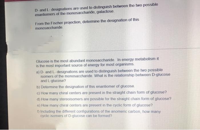 D- and L- designations are used to distinguish between the two possible
enantiomers of the monosaccharide, galactose.
From the Fischer projection, determine the designation of this
monosaccharide.
Glucose is the most abundant monosaccharide. In energy metabolism it
is the most important source of energy for most organisms.
a) D- and L- designations are used to distinguish between the two possible
isomers of the monosaccharide. What is the relationship between D-glucose
and L-glucose?
b) Dotermine the designation of this enantiomer of glucose.
c) How many chiral centers are present in the straight chain fom of glucose?
d) How many stereoisomers are possible for the straight chain form of glucose?
e) How many chiral centers are present in the cyclic form of glucose?
) Including the different configurations of the anomeric carbon, how many
cyclic isomers of D-glucose can be formed?
