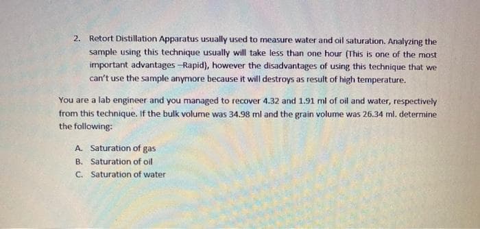 2. Retort Distillation Apparatus usually used to measure water and oil saturation. Analyzing the
sample using this technique usually will take less than one hour (This is one of the most
important advantages -Rapid), however the disadvantages of using this technique that we
can't use the sample anymore because it will destroys as result of high temperature.
You are a lab engineer and you managed to recover 4.32 and 1.91 ml of oil and water, respectively
from this technique. If the bulk volume was 34.98 ml and the grain volume was 26.34 ml. determine
the following:
A. Saturation of gas
B. Saturation of oil
C. Saturation of water
