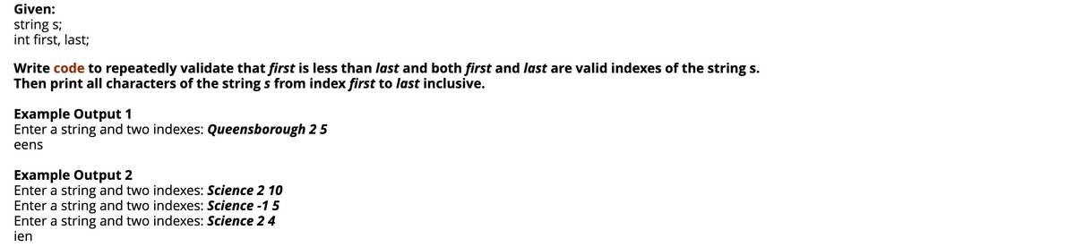 Given:
string s;
int first, last;
Write code to repeatedly validate that first is less than last and both first and last are valid indexes of the string s.
Then print all characters of the string s from index first to last inclusive.
Example Output 1
Enter a string and two indexes: Queensborough 25
eens
Example Output 2
Enter a string and two indexes: Science 2 10
Enter a string and two indexes: Science -15
Enter a string and two indexes: Science 2 4
ien
