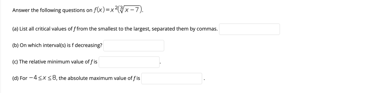 Answer the following questions on f(x)=x²x -7).
(a) List all critical values of f from the smallest to the largest, separated them by commas.
(b) On which interval(s) is f decreasing?
(c) The relative minimum value of f is
(d) For -4<x<8, the absolute maximum value of f is
