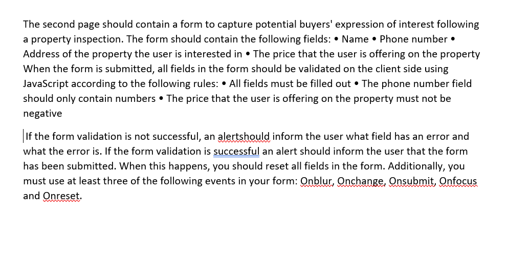 The second page should contain a form to capture potential buyers' expression of interest following
a property inspection. The form should contain the following fields: • Name • Phone number •
Address of the property the user is interested in • The price that the user is offering on the property
When the form is submitted, all fields in the form should be validated on the client side using
JavaScript according to the following rules: • All fields must be filled out • The phone number field
should only contain numbers • The price that the user is offering on the property must not be
negative
If the form validation is not successful, an alertshould inform the user what field has an error and
what the error is. If the form validation is successful an alert should inform the user that the form
has been submitted. When this happens, you should reset all fields in the form. Additionally, you
must use at least three of the following events in your form: Onblur, Onchange, Onsubmit, Onfocus
and
Onreset.
