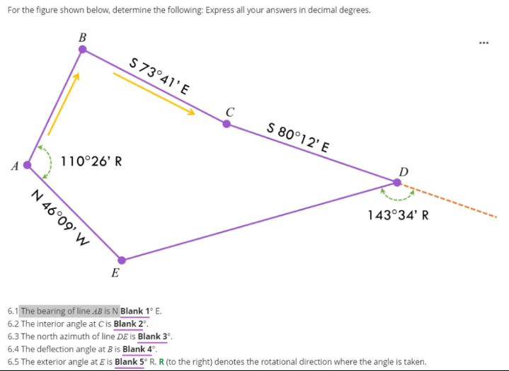 ...
For the figure shown below, determine the following: Express all your answers in decimal degrees.
B
S 73°41'E
C
S 80°12' E
D
110°26' R
A
143°34' R
N 46°09' W
E
6.1 The bearing of line AB is N Blank 1° E.
6.2 The interior angle at C is Blank 2°.
6.3 The north azimuth of line DE is Blank 3°.
6.4 The deflection angle at B is Blank 4°.
6.5 The exterior angle at E is Blank 5° R. R (to the right) denotes the rotational direction where the angle is taken.
