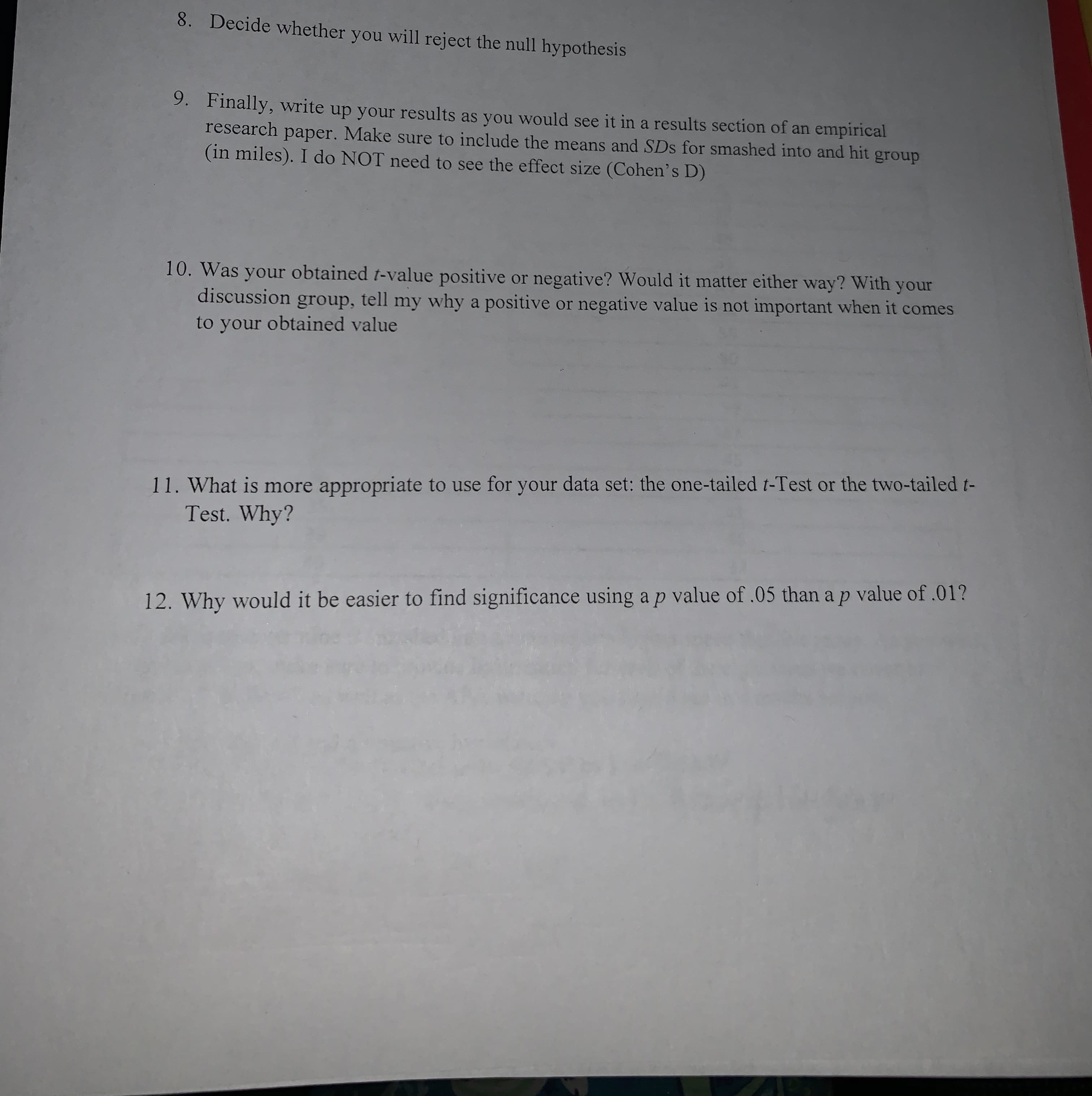 8.
Decide whether you will reject the null hypothesis
9.
Finally, write up your results as you would see it in a results section of an empirical
research
Make sure to include the means and SDs for smashed into and hit group
paper.
(in miles). I do NOT need to see the effect size (Cohen's D)
10. Was your obtained t-value positive or negative? Would it matter either way? With your
my why a positive or negative value is not important when it comes
discussion
group, tell
to your obtained value
11. What is more appropriate to use for your data set: the one-tailed r-Test or the two-tailed t-
Test. Why?
12. Why would it be easier to find significance using a p value of .05 than a p value of .01?
