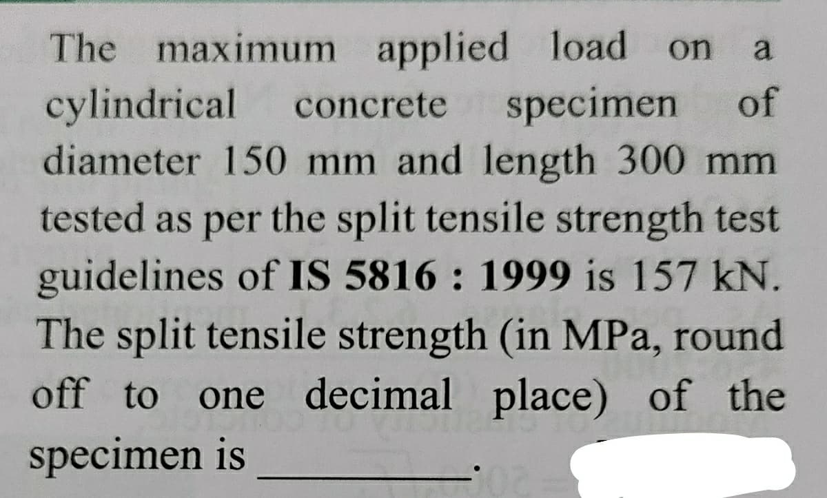 The maximum applied load
cylindrical
diameter 150 mm and length 300 mm
on
a
concrete
specimen
of
tested as per the split tensile strength test
guidelines of IS 5816 : 1999 is 157 kN.
The split tensile strength (in MPa, round
one decimal place) of the
off to
specimen is
