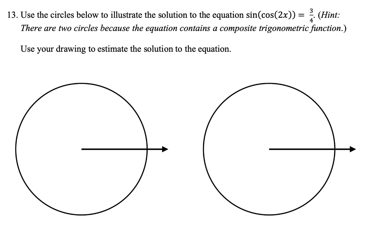 **Problem 13:**

Use the circles below to illustrate the solution to the equation \( \sin(\cos(2x)) = \frac{3}{4} \). (*Hint: There are two circles because the equation contains a composite trigonometric function.*)

Use your drawing to estimate the solution to the equation.

**Diagrams:**

The image contains two identical circles, each with a single horizontal arrow starting from the center and pointing to the right. The arrows do not extend beyond the circumference of the circles. These circles are likely intended for graphical solutions to trigonometric equations, allowing for the illustration of angles or angle-related concepts.